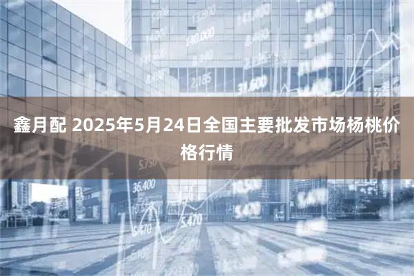 鑫月配 2025年5月24日全国主要批发市场杨桃价格行情
