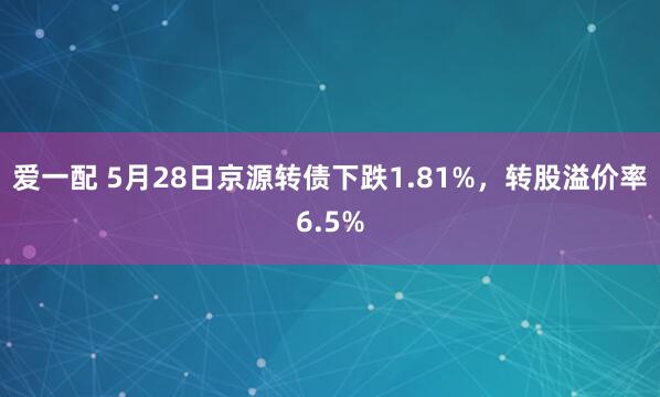 爱一配 5月28日京源转债下跌1.81%，转股溢价率6.5%