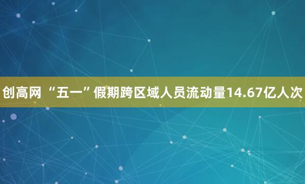 创高网 “五一”假期跨区域人员流动量14.67亿人次