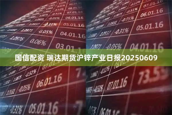 国信配资 瑞达期货沪锌产业日报20250609