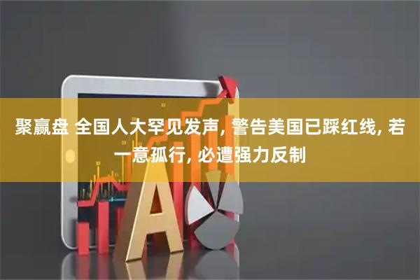 聚赢盘 全国人大罕见发声, 警告美国已踩红线, 若一意孤行, 必遭强力反制