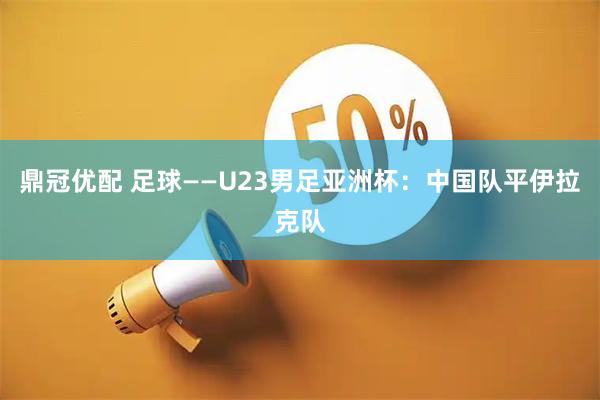 鼎冠优配 足球——U23男足亚洲杯：中国队平伊拉克队