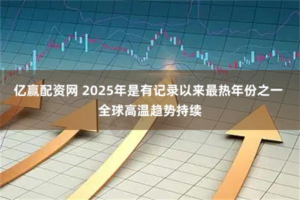 亿赢配资网 2025年是有记录以来最热年份之一 全球高温趋势持续