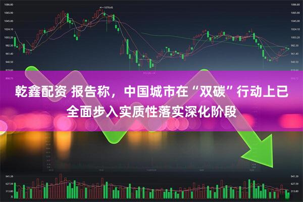 乾鑫配资 报告称，中国城市在“双碳”行动上已全面步入实质性落实深化阶段