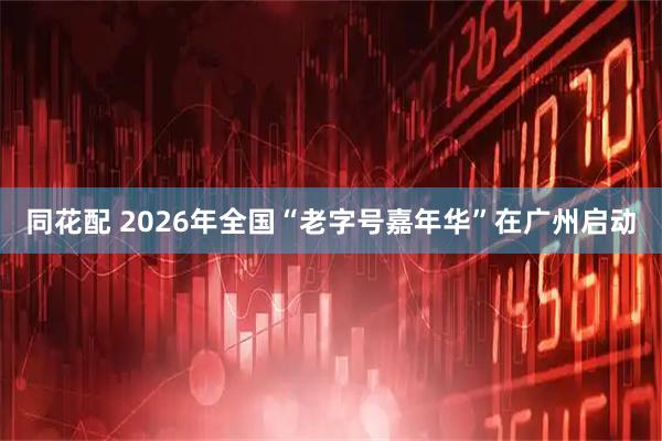 同花配 2026年全国“老字号嘉年华”在广州启动