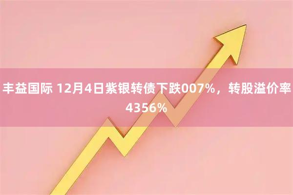 丰益国际 12月4日紫银转债下跌007%，转股溢价率4356%