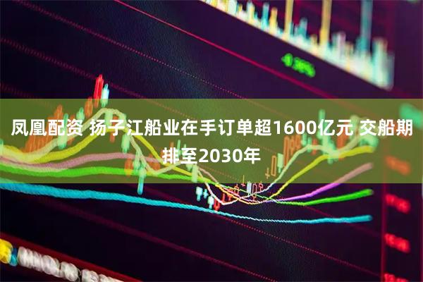 凤凰配资 扬子江船业在手订单超1600亿元 交船期排至2030年