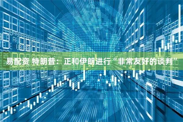易配资 特朗普：正和伊朗进行“非常友好的谈判”